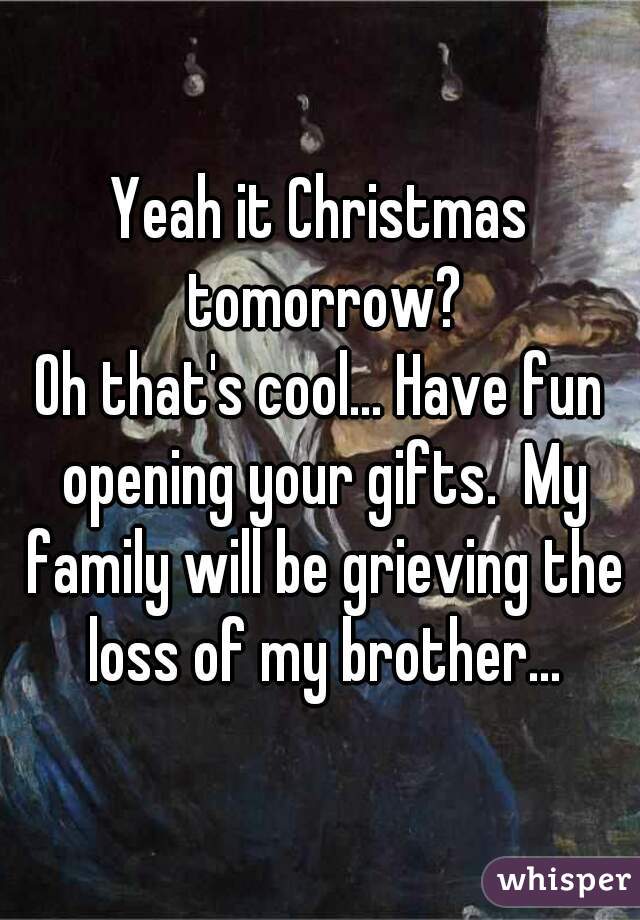 Yeah it Christmas tomorrow?
Oh that's cool... Have fun opening your gifts.  My family will be grieving the loss of my brother...