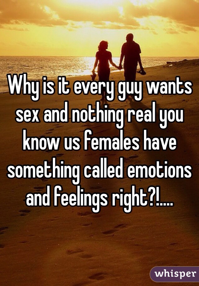 Why is it every guy wants sex and nothing real you know us females have something called emotions and feelings right?!....