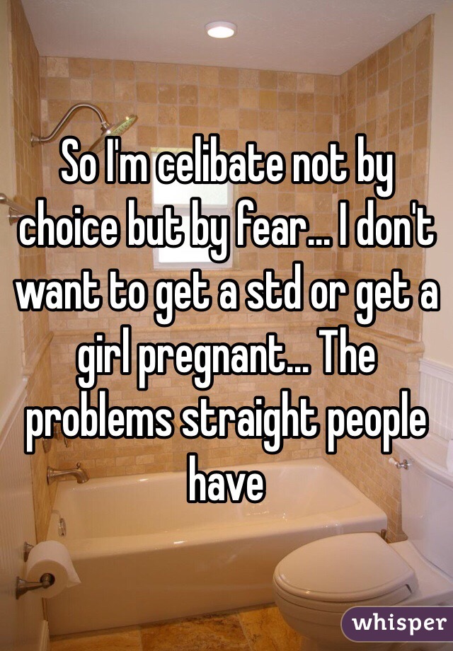 So I'm celibate not by choice but by fear... I don't want to get a std or get a girl pregnant... The problems straight people have