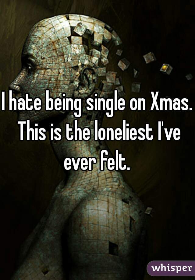 I hate being single on Xmas. This is the loneliest I've ever felt. 