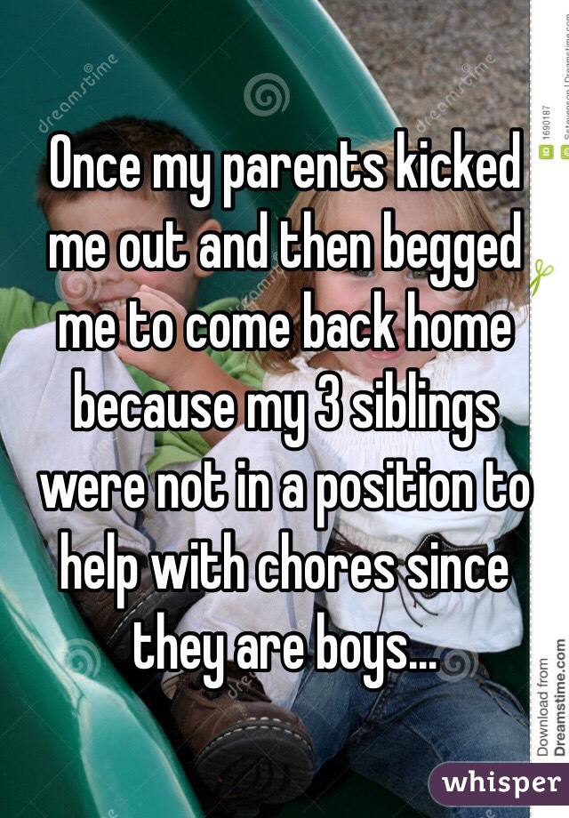 Once my parents kicked me out and then begged me to come back home because my 3 siblings were not in a position to help with chores since they are boys…