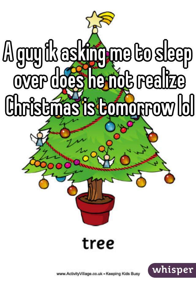 A guy ik asking me to sleep over does he not realize Christmas is tomorrow lol