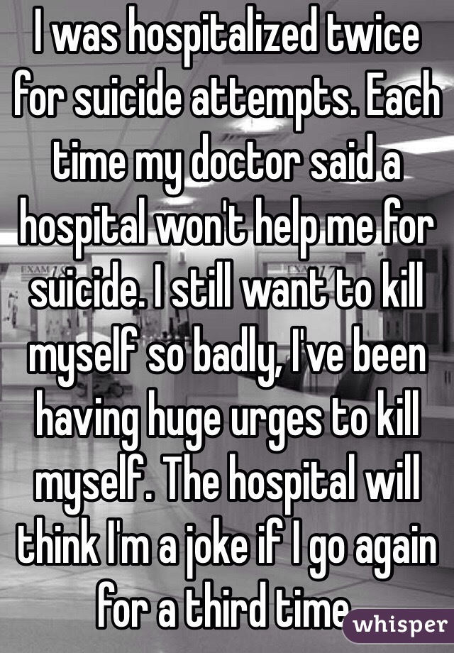 I was hospitalized twice for suicide attempts. Each time my doctor said a hospital won't help me for suicide. I still want to kill myself so badly, I've been having huge urges to kill myself. The hospital will think I'm a joke if I go again for a third time.