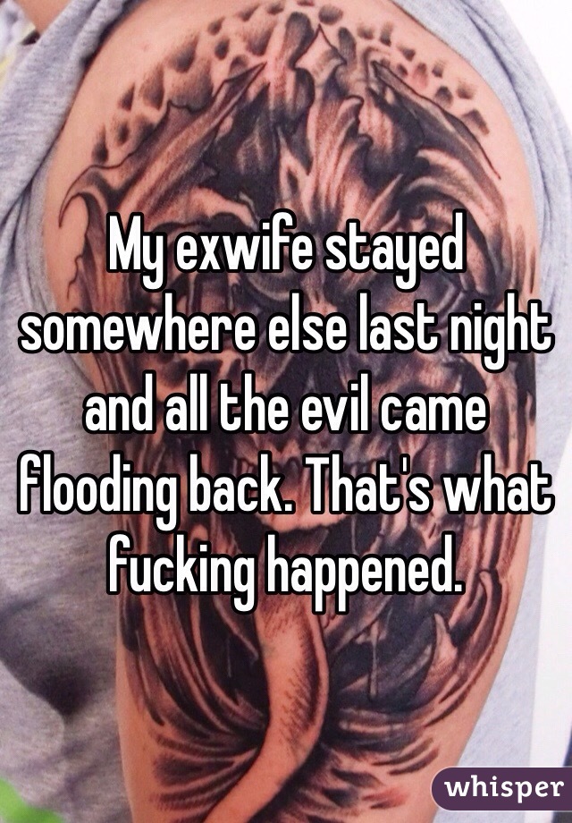 My exwife stayed somewhere else last night and all the evil came flooding back. That's what fucking happened.