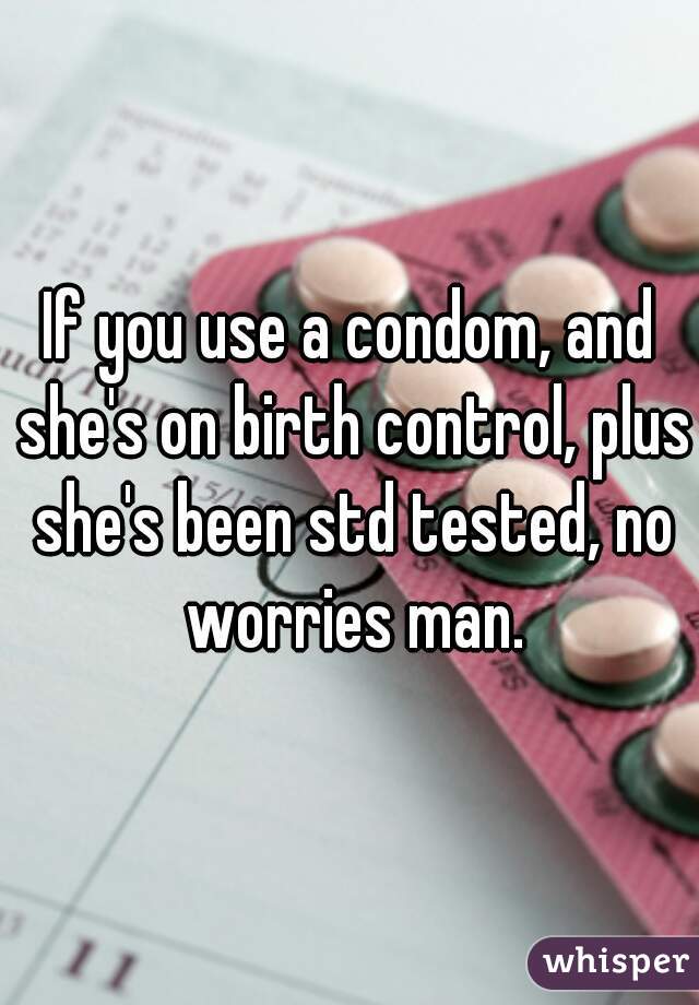 If you use a condom, and she's on birth control, plus she's been std tested, no worries man.