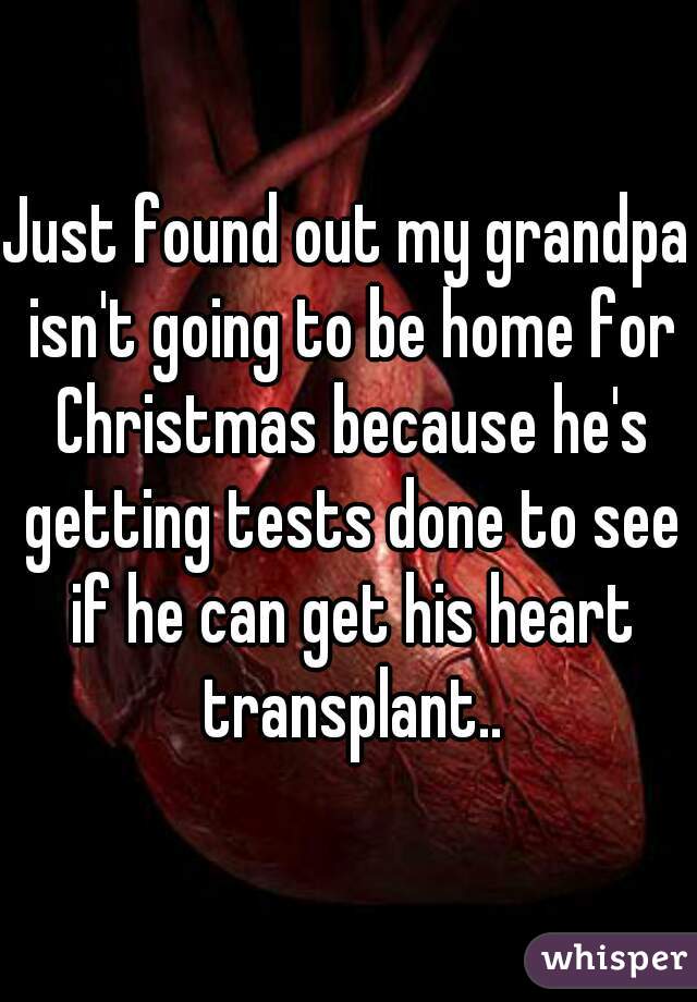 Just found out my grandpa isn't going to be home for Christmas because he's getting tests done to see if he can get his heart transplant..