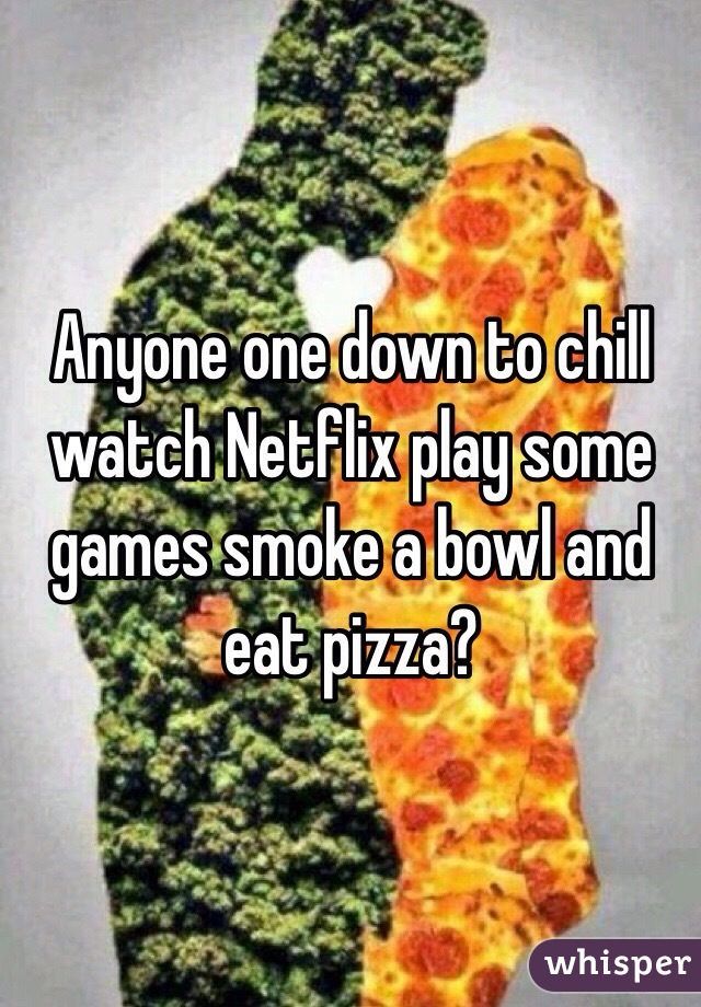 Anyone one down to chill watch Netflix play some games smoke a bowl and eat pizza?