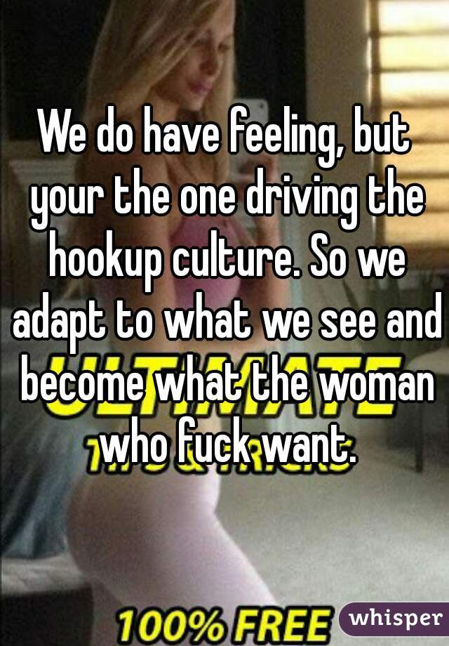 We do have feeling, but your the one driving the hookup culture. So we adapt to what we see and become what the woman who fuck want.