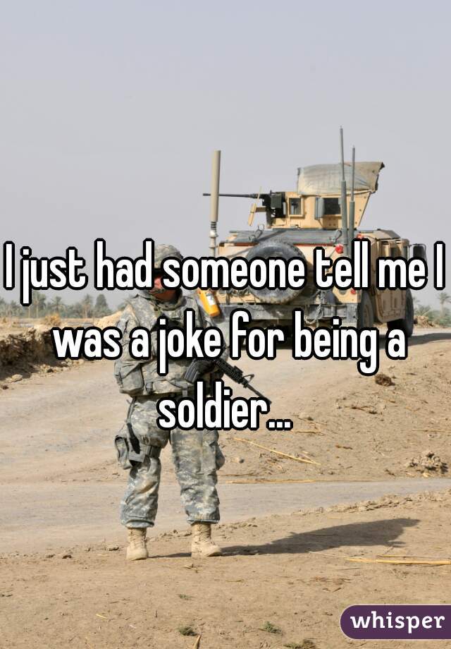 I just had someone tell me I was a joke for being a soldier... 