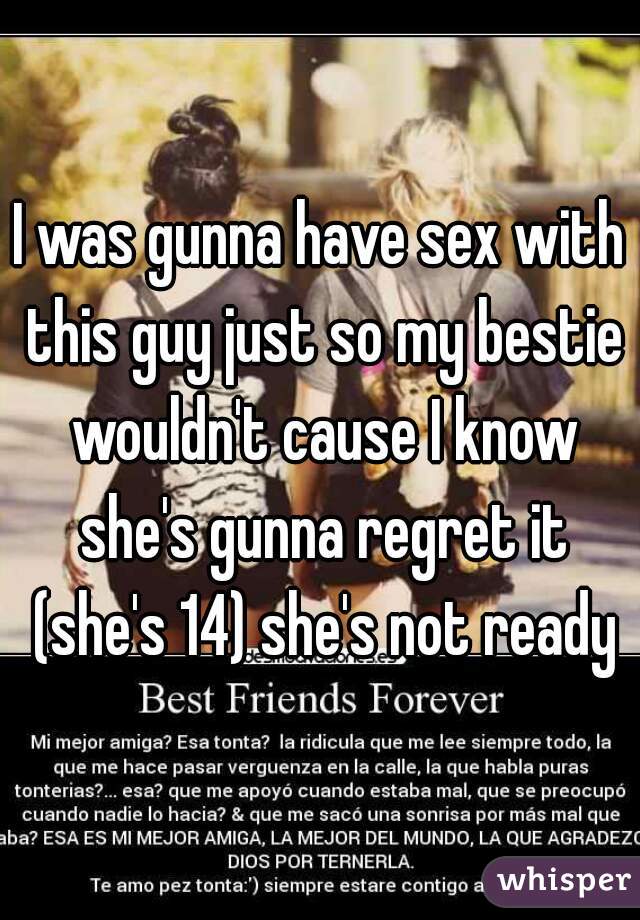 I was gunna have sex with this guy just so my bestie wouldn't cause I know she's gunna regret it (she's 14) she's not ready