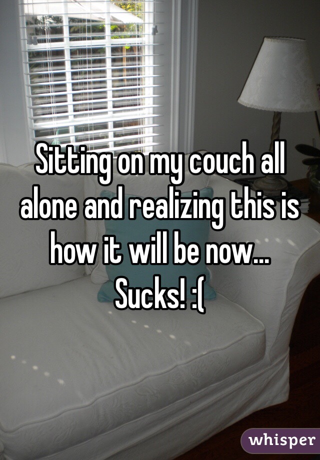 Sitting on my couch all alone and realizing this is how it will be now... Sucks! :(