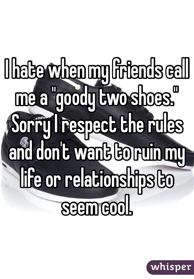 I hate when my friends call me a "goody two shoes." Sorry I respect the rules and don't want to ruin my life or relationships to seem cool. 