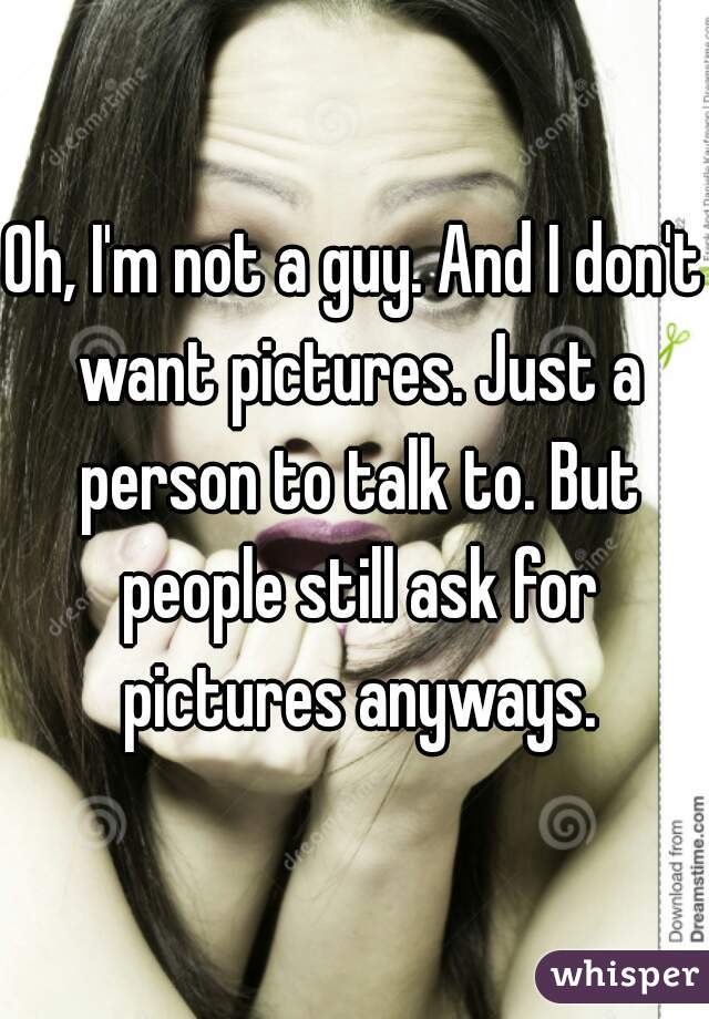 Oh, I'm not a guy. And I don't want pictures. Just a person to talk to. But people still ask for pictures anyways.