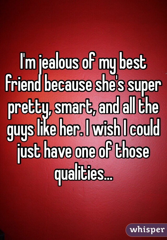 I'm jealous of my best friend because she's super pretty, smart, and all the guys like her. I wish I could just have one of those qualities...