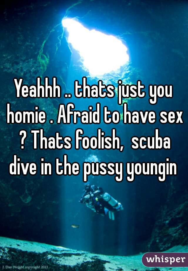 Yeahhh .. thats just you homie . Afraid to have sex ? Thats foolish,  scuba dive in the pussy youngin 