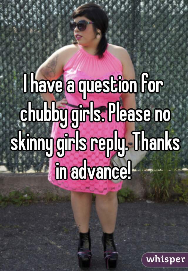 I have a question for chubby girls. Please no skinny girls reply. Thanks in advance! 