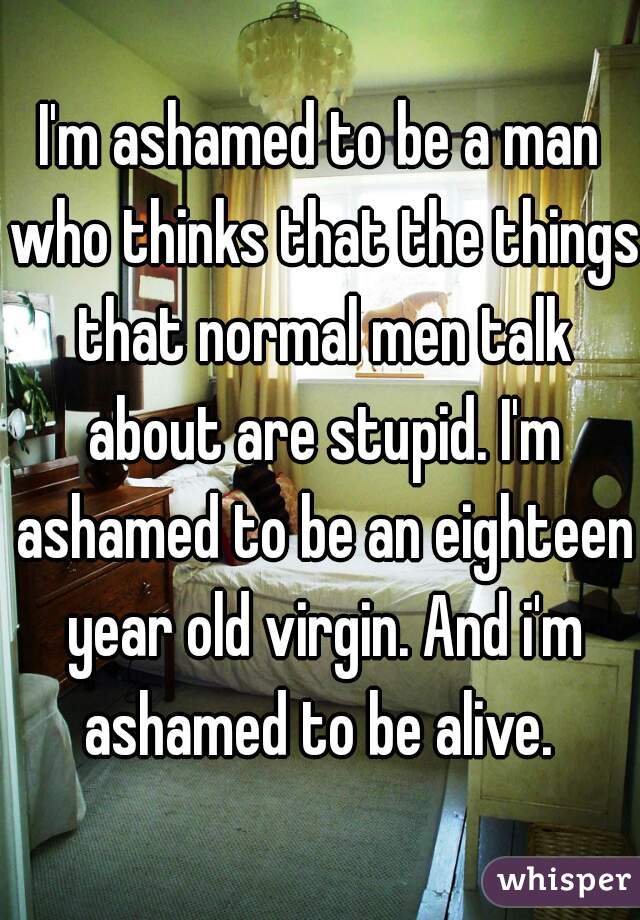 I'm ashamed to be a man who thinks that the things that normal men talk about are stupid. I'm ashamed to be an eighteen year old virgin. And i'm ashamed to be alive. 