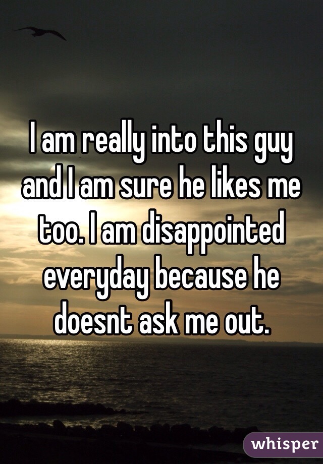 I am really into this guy and I am sure he likes me too. I am disappointed everyday because he doesnt ask me out. 