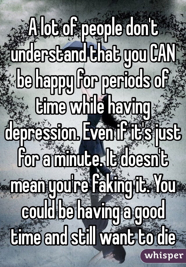 A lot of people don't understand that you CAN be happy for periods of time while having depression. Even if it's just for a minute. It doesn't mean you're faking it. You could be having a good time and still want to die