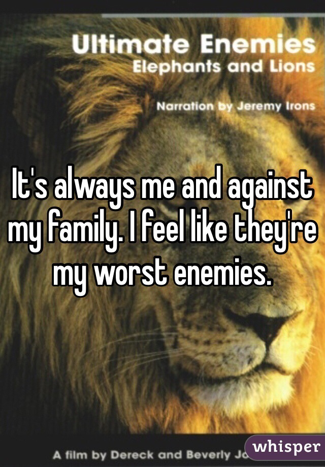 It's always me and against my family. I feel like they're my worst enemies.