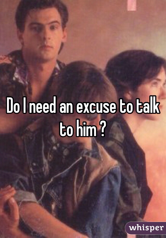 Do I need an excuse to talk to him ? 