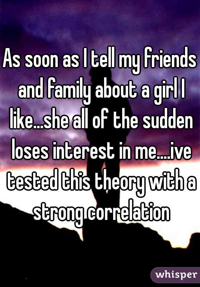 As soon as I tell my friends and family about a girl I like...she all of the sudden loses interest in me....ive tested this theory with a strong correlation