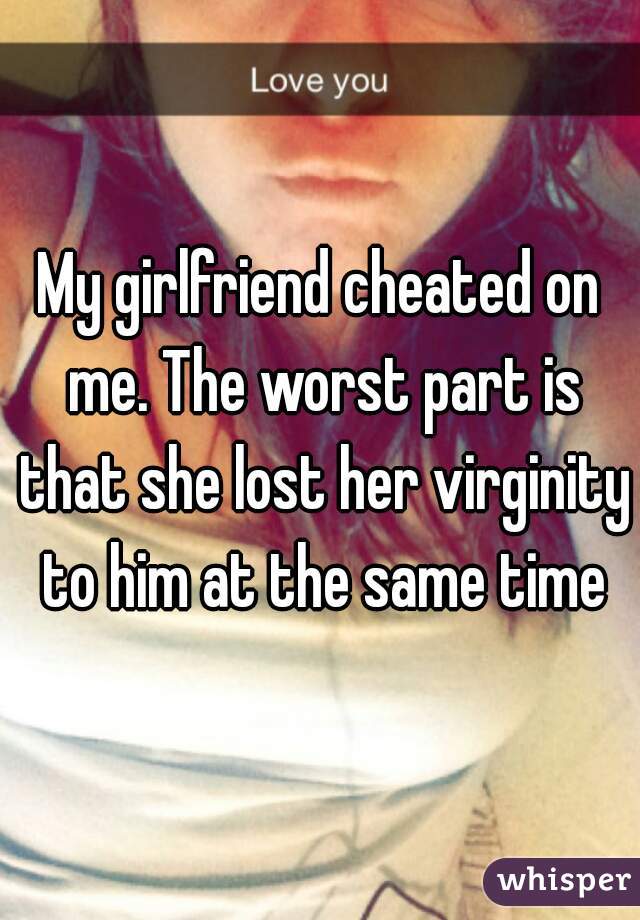 My girlfriend cheated on me. The worst part is that she lost her virginity to him at the same time