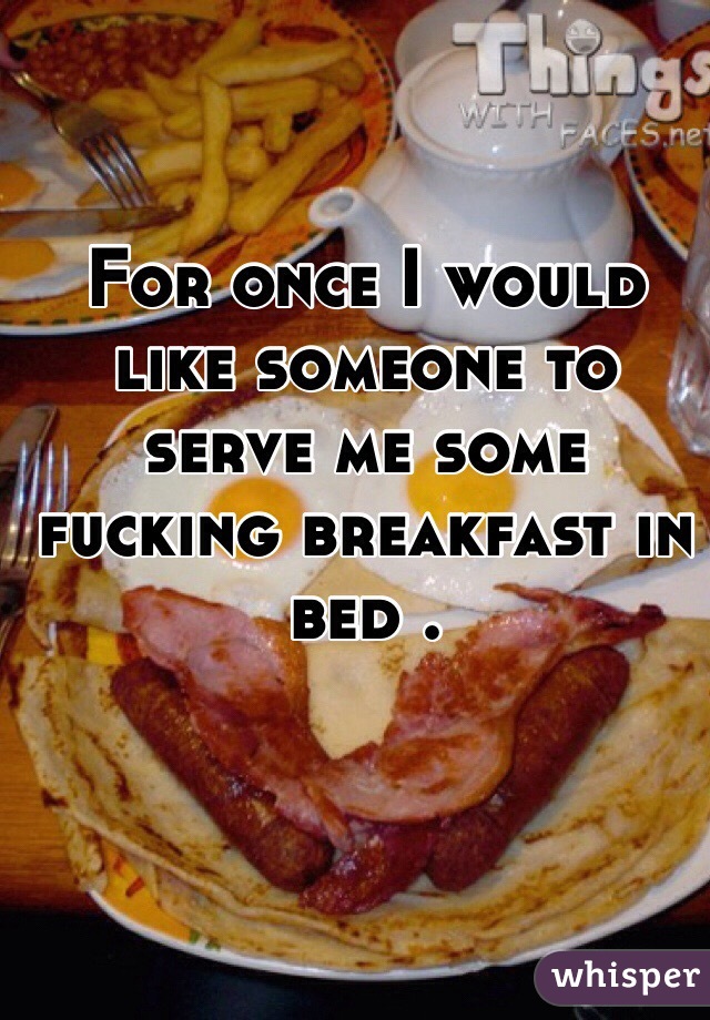 For once I would like someone to serve me some fucking breakfast in bed .
