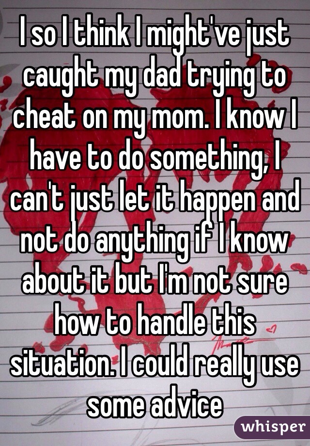 I so I think I might've just caught my dad trying to cheat on my mom. I know I have to do something, I can't just let it happen and not do anything if I know about it but I'm not sure how to handle this situation. I could really use some advice