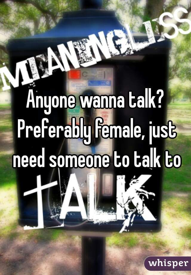 Anyone wanna talk? Preferably female, just need someone to talk to