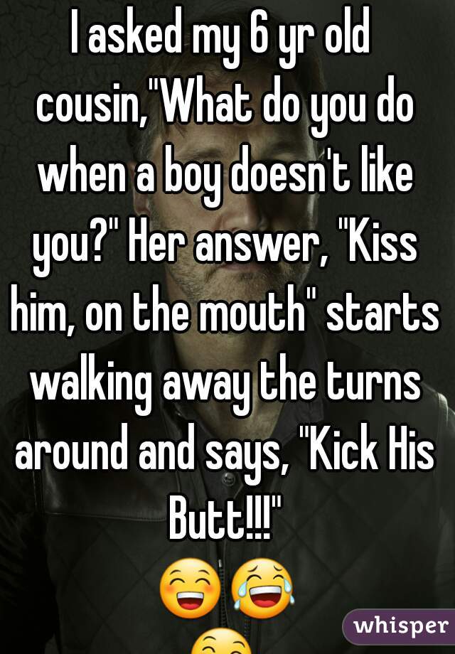 I asked my 6 yr old cousin,"What do you do when a boy doesn't like you?" Her answer, "Kiss him, on the mouth" starts walking away the turns around and says, "Kick His Butt!!!" 😁😂😄😅