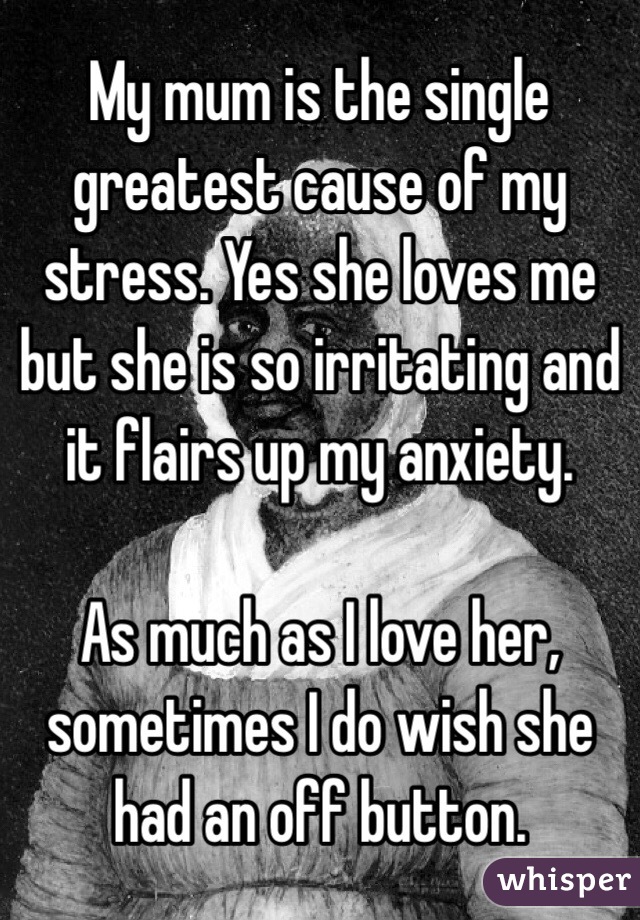 My mum is the single greatest cause of my stress. Yes she loves me but she is so irritating and it flairs up my anxiety. 

As much as I love her, sometimes I do wish she had an off button. 