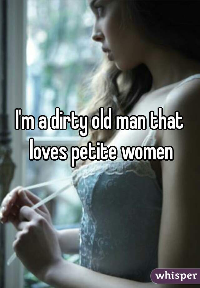 I'm a dirty old man that loves petite women