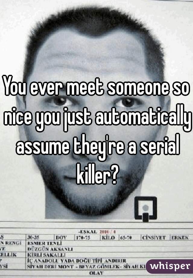 You ever meet someone so nice you just automatically assume they're a serial killer?