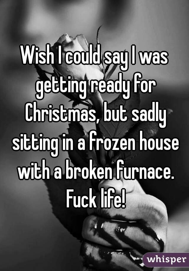 Wish I could say I was getting ready for Christmas, but sadly sitting in a frozen house with a broken furnace. Fuck life!