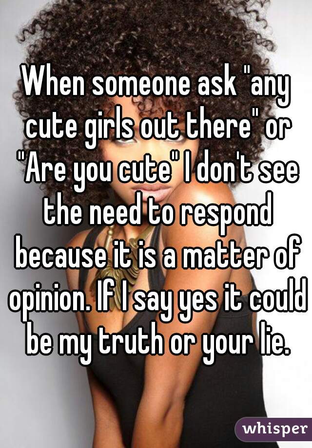 When someone ask "any cute girls out there" or "Are you cute" I don't see the need to respond because it is a matter of opinion. If I say yes it could be my truth or your lie.