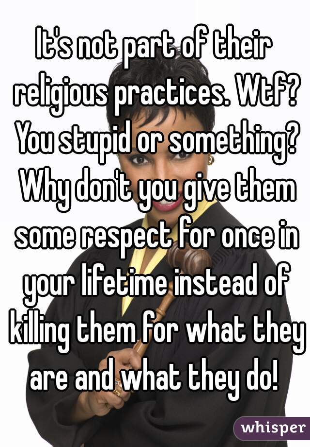 It's not part of their religious practices. Wtf? You stupid or something? Why don't you give them some respect for once in your lifetime instead of killing them for what they are and what they do! 