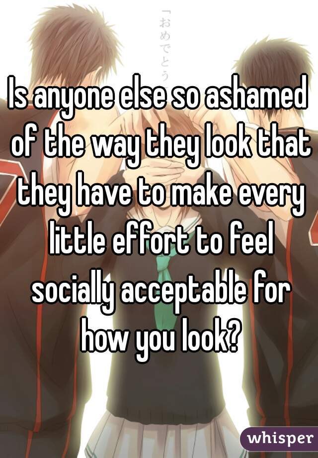 Is anyone else so ashamed of the way they look that they have to make every little effort to feel socially acceptable for how you look?