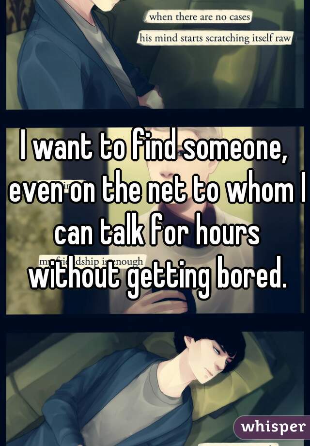 I want to find someone, even on the net to whom I can talk for hours without getting bored.