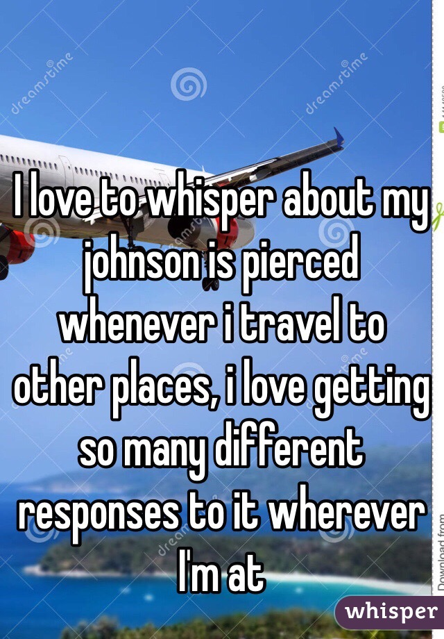 I love to whisper about my johnson is pierced whenever i travel to other places, i love getting so many different responses to it wherever I'm at 