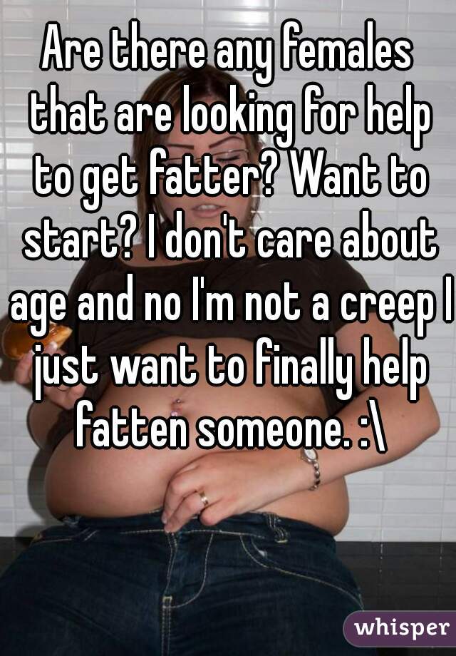 Are there any females that are looking for help to get fatter? Want to start? I don't care about age and no I'm not a creep I just want to finally help fatten someone. :\