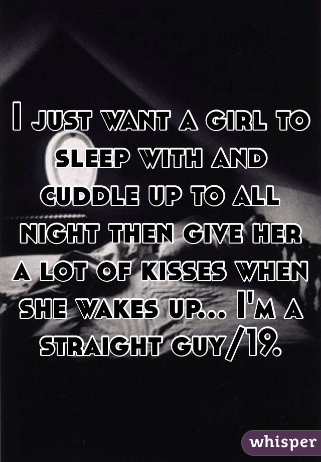 I just want a girl to sleep with and cuddle up to all night then give her a lot of kisses when she wakes up... I'm a straight guy/19.