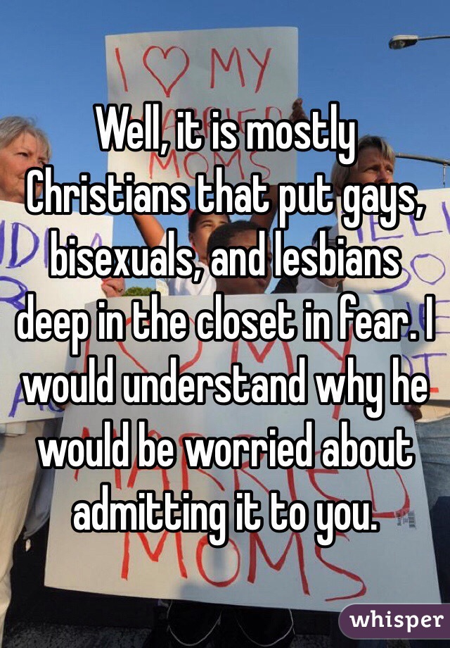 Well, it is mostly Christians that put gays, bisexuals, and lesbians deep in the closet in fear. I would understand why he would be worried about admitting it to you. 