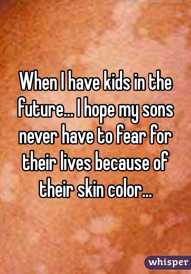 When I have kids in the future... I hope my sons never have to fear for their lives because of their skin color...