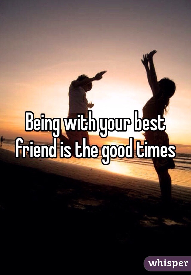 Being with your best friend is the good times 