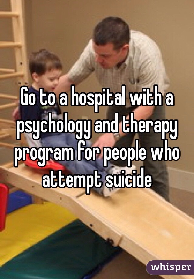 Go to a hospital with a psychology and therapy program for people who attempt suicide