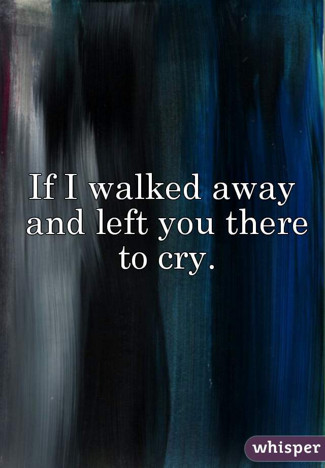 If I walked away and left you there to cry.