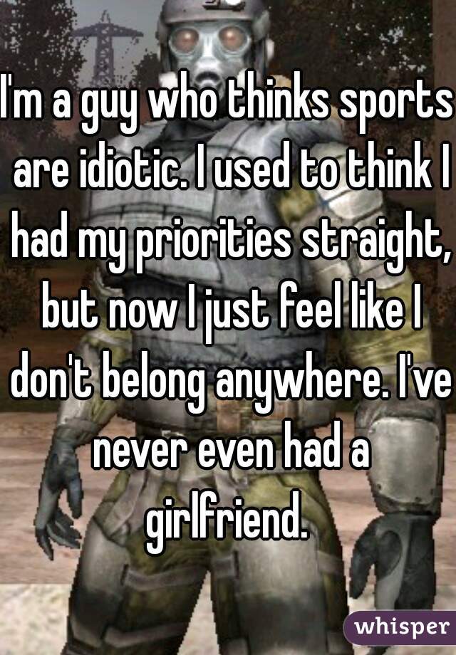 I'm a guy who thinks sports are idiotic. I used to think I had my priorities straight, but now I just feel like I don't belong anywhere. I've never even had a girlfriend. 