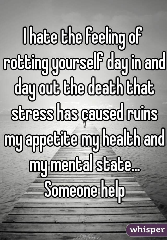 I hate the feeling of rotting yourself day in and day out the death that stress has caused ruins my appetite my health and my mental state... Someone help