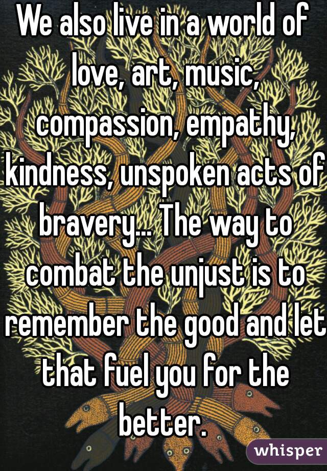 We also live in a world of love, art, music, compassion, empathy, kindness, unspoken acts of bravery... The way to combat the unjust is to remember the good and let that fuel you for the better. 